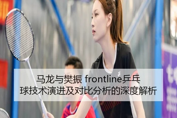 马龙与樊振 frontline乒乓球技术演进及对比分析的深度解析